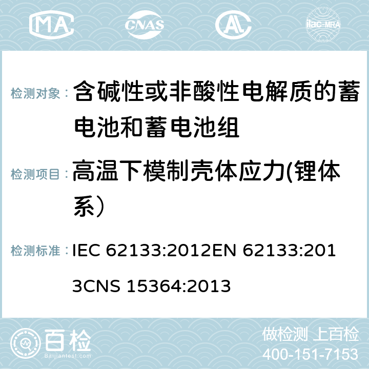 高温下模制壳体应力(锂体系） 含碱性或其他非酸性电解质的蓄电池和蓄电池组 便携式密封蓄电池和蓄电池组的安全性要求 IEC 62133:2012
EN 62133:2013
CNS 15364:2013 条款8.2.2