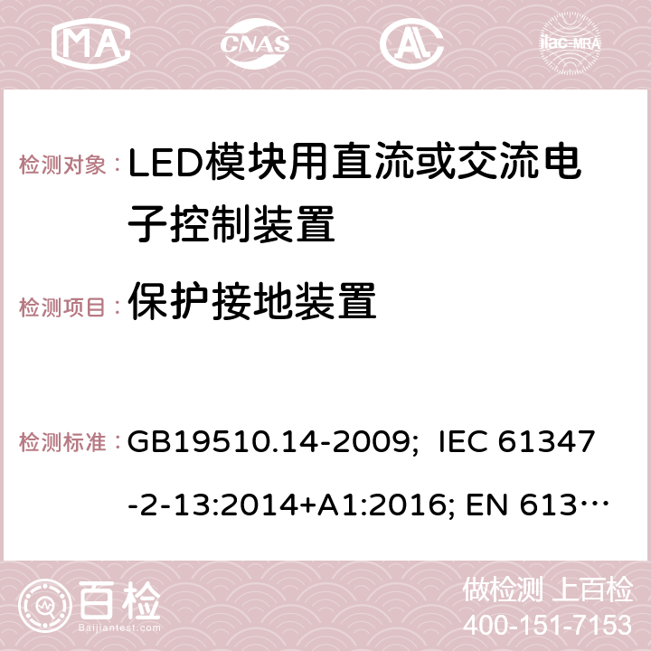 保护接地装置 灯的控制装置 第14部分：LED模块用直流或交流电子控制装置的特殊要求 GB19510.14-2009; IEC 61347-2-13:2014+A1:2016; EN 61347-2-13:2014+A1:2017; AS/NZS IEC 61347-2-13:2013; AS 61347.2.13:2018; BS EN 61347-2-13:2014+A1:2017 10