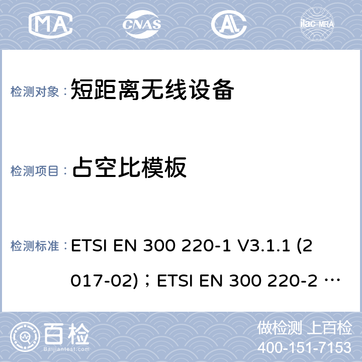 占空比模板 电磁兼容性及无线电频谱管理（ERM）；短距离无线设备（SRD)； 频率范围25MHz至1000MHz ETSI EN 300 220-1 V3.1.1 (2017-02)；ETSI EN 300 220-2 V3.2.1(2018-06)；ETSI EN 300 220-3-1 V2.1.1(2016-12)；ETSI EN 300 220-3-2 V1.1.1(2017-02);ETSI EN 300 220-4 V1.1.1(2017-02) 5.5