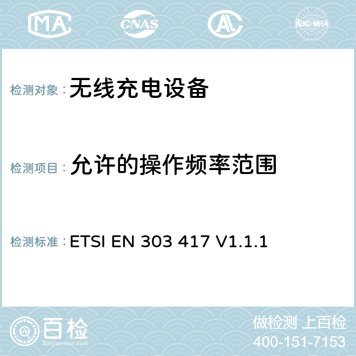 允许的操作频率范围 无线电力传输系统，在19 - 21 kHz、59 - 61 kHz、79 - 90 kHz、100 - 300 kHz、6 765 - 6 795 kHz范围内使用射频波束以外的技术; 涵盖RED指令第3.2条基本要求的协调标准； ETSI EN 303 417 V1.1.1 4.3.2