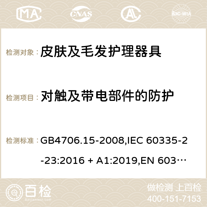 对触及带电部件的防护 家用和类似用途电器的安全 皮肤及毛发护理器具的特殊要求 GB4706.15-2008,
IEC 60335-2-23:2016 + A1:2019,
EN 60335-2-23:2003 + A1:2008 + A11:2010 + A2:2015,
AS/NZS 60335.2.23:2017,
BS EN 60335-2-23:2003 + A2:2015 8