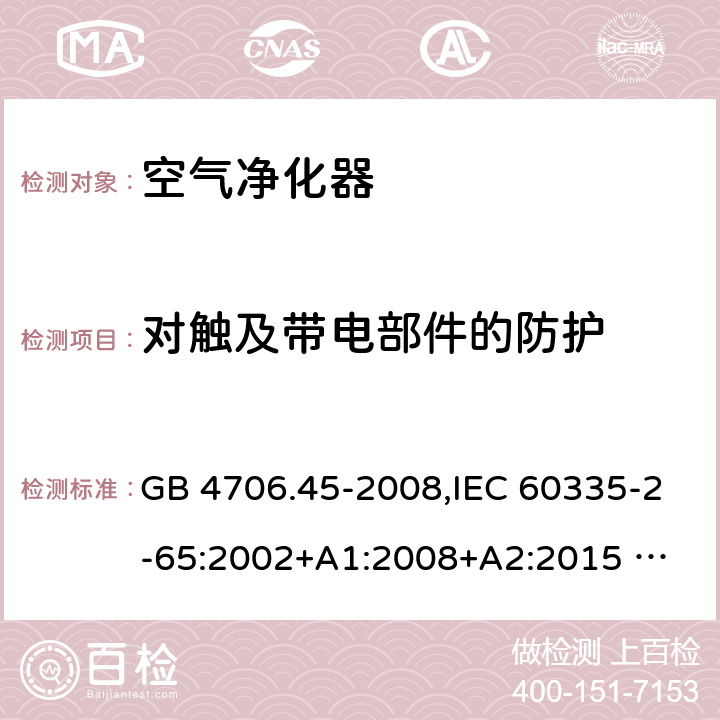 對觸及帶電部件的防護 家用和類似用途電器的安全 ：空氣凈化器的特殊要求 GB 4706.45-2008,IEC 60335-2-65:2002+A1:2008+A2:2015 
EN 60335-2-65:2003 +A1:2008+A11:2012+A2:2014 AS/NZS 60335.2.65:2006+A1:2009 AS/NZS 60335.2.65:2015 8
