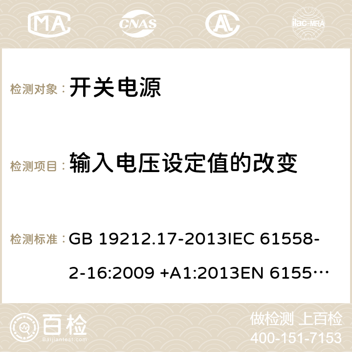 输入电压设定值的改变 开关型电源装置和开关型电源装置用变压器的特殊要求和试验 GB 19212.17-2013
IEC 61558-2-16:2009 +A1:2013
EN 61558-2-16:2009 +A1:2013
AS/NZS 61558.2.16:2010+A1:2010+A2:2012+A3:2014
J61558-2-16(H26) 10