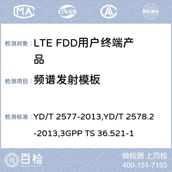 频谱发射模板 《LTE FDD数字蜂窝移动通信网终端设备技术要求(第一阶段) 》,《LTE FDD数字蜂窝移动通信网终端设备测试方法(第一阶段)第2部分:无线射频性能测试》,《3GPP技术规范组无线电接入网改进型通用地面无线电接入（E-UTRA）用户设备（UE）一致性规范 无线电传输和接收 第1部分：一致性测试》 YD/T 2577-2013,
YD/T 2578.2-2013,
3GPP TS 36.521-1 8.2.5.3.2,5.5.2.1,6.6.2.1