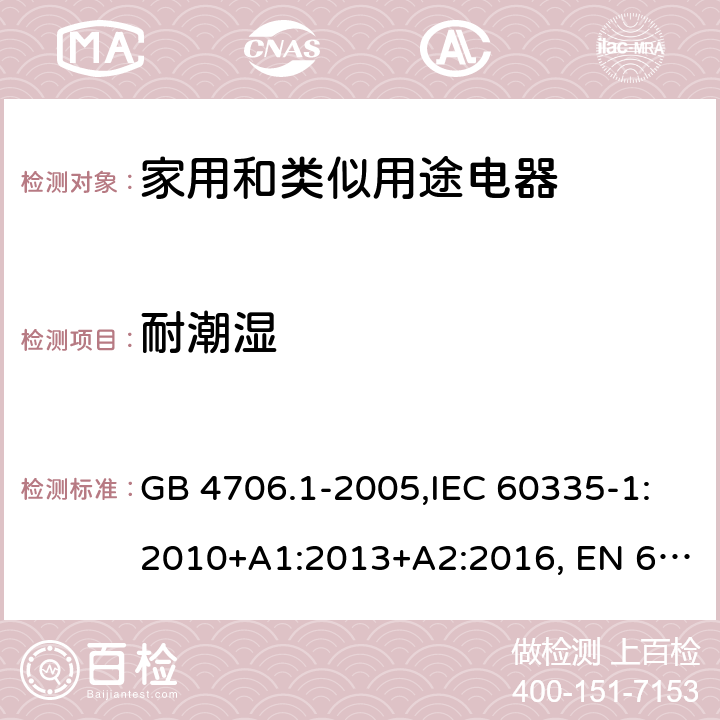 耐潮湿 家用和类似用途电器的安全 第1部分:通用要求 GB 4706.1-2005,IEC 60335-1:2010+A1:2013+A2:2016, EN 60335-1:2012+A11:2014, AS/NZS 60335.1:2011+A1:2012+A2:2014+A3:2015+A4:2017, EN 60335-1:2012+A11:2014+A13:2017+A14:2019+A1:2019+A2:2019,
BS EN 60335-1:2012+A13:2017+A2:2019，EN 60335-1:2002,BSEN 60335-1:2002,IEC60335-1:2001:A1:2004+A2:2006 15