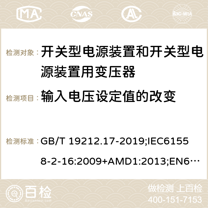 输入电压设定值的改变 电源电压为1100V及以下的变压器、电抗器、电源装置和类似产品的安全第17部分：开关型电源装置和开关型电源装置用变压器的特殊要求和试验 GB/T 19212.17-2019;
IEC61558-2-16:2009+AMD1:2013;
EN61558-2-16:2009+A1:2013;
AS/NZS61558.2.16-2010 10