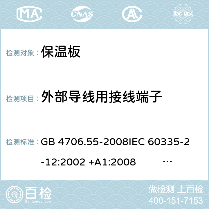 外部导线用接线端子 保温板和类似器具的特殊要求 GB 4706.55-2008
IEC 60335-2-12:2002 +A1:2008 IEC 60335-2-12:2002+A1:2008+A2:2017
EN 60335-2-12:2003 +A1:2008 
EN 60335-2-12:2003+A1:2008+A11:2019+A2:2019
AS/NZS 60335.2.12:2004+A1:2009 AS/NZS 60335.2.12:2018 26