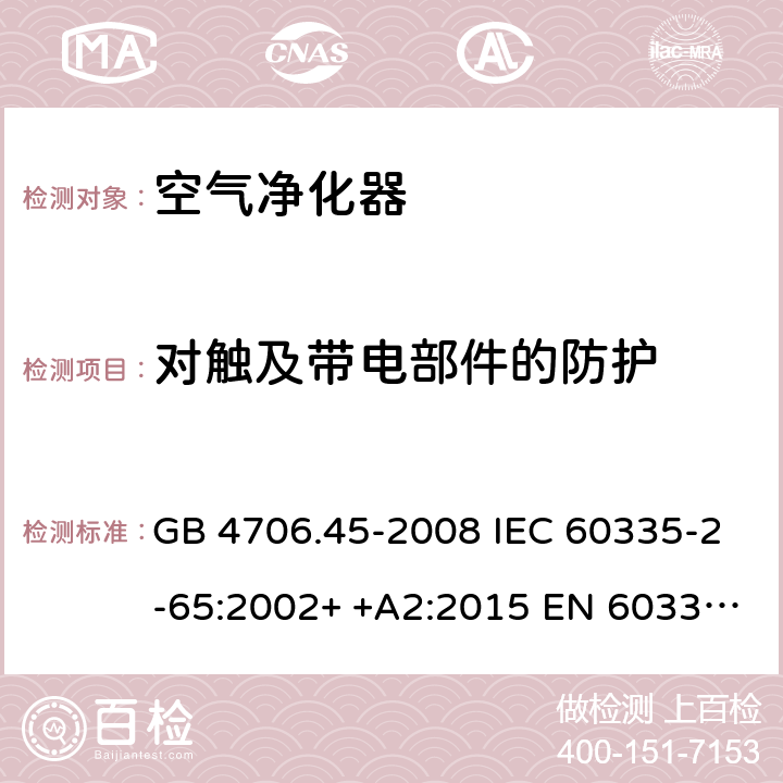 对触及带电部件的防护 家用和类似用途电器的安全　空气净化器的特殊要求 GB 4706.45-2008 IEC 60335-2-65:2002+ +A2:2015 EN 60335-2-65: 2002+ +A11:2012 BS EN 60335-2-65: 2002+ +A11:2012 AS/NZS 60335.2.65:2015 8