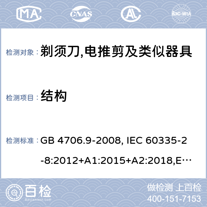 结构 家用和类似用途电器的安全 剃须刀、电推剪及类似器具的特殊要求 GB 4706.9-2008, IEC 60335-2-8:2012+A1:2015+A2:2018,
EN 60335-2-8: 2015+A1:2016,
AS/NZS 60335.2.8:2013+A1:2017,
AS/NZS 60335.2.8:2013 Amd 2:2019, BS EN 60335-2-8:2015+A1:2016 22