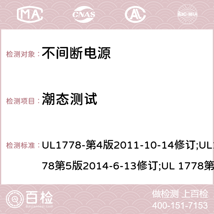 潮态测试 不间断电源系统(UPS)：安全要 UL1778-第4版2011-10-14修订;UL1778第5版2014-6-13修订;UL 1778第五版2017-10-12修订;CSA C22.2 No. 107.3-05 第2版+更新No. 1:2006 (R2010);CSA C22.2 No. 107.3-14,日期2014-06-13;CSA C22.2 No. 107.3:2014(R2019) 2.9.2/参考标准