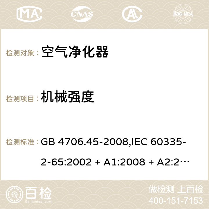 机械强度 家用和类似用途电器的安全 空气净化器的特殊要求 GB 4706.45-2008,
IEC 60335-2-65:2002 + A1:2008 + A2:2015,
EN 60335-2-65:2003 + A1:2008 + A11:2012,
AS/NZS 60335.2.65:2015,
BS EN 60335-2-65:2003 + A11:2012 21