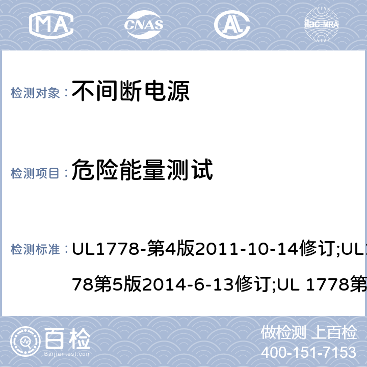 危险能量测试 UL 1778 不间断电源系统(UPS)：安全要 UL1778-第4版2011-10-14修订;UL1778第5版2014-6-13修订;第五版2017-10-12修订;CSA C22.2 No. 107.3-05 第2版+更新No. 1:2006 (R2010);CSA C22.2 No. 107.3-14,日期2014-06-13;CSA C22.2 No. 107.3:2014(R2019) 2.1.1.5/参考标准