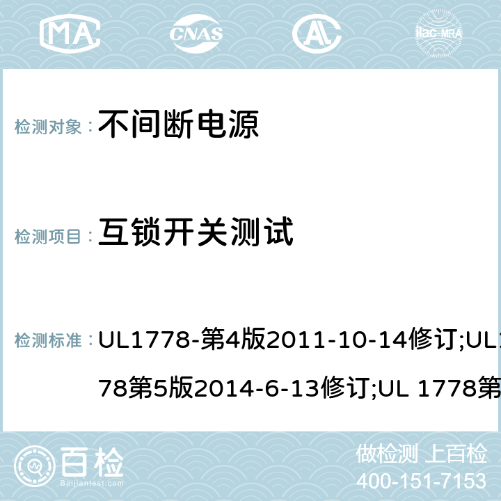 互锁开关测试 不间断电源系统(UPS)：安全要 UL1778-第4版2011-10-14修订;UL1778第5版2014-6-13修订;UL 1778第五版2017-10-12修订;CSA C22.2 No. 107.3-05 第2版+更新No. 1:2006 (R2010);CSA C22.2 No. 107.3-14,日期2014-06-13;CSA C22.2 No. 107.3:2014(R2019) 2.8.7/参考标准