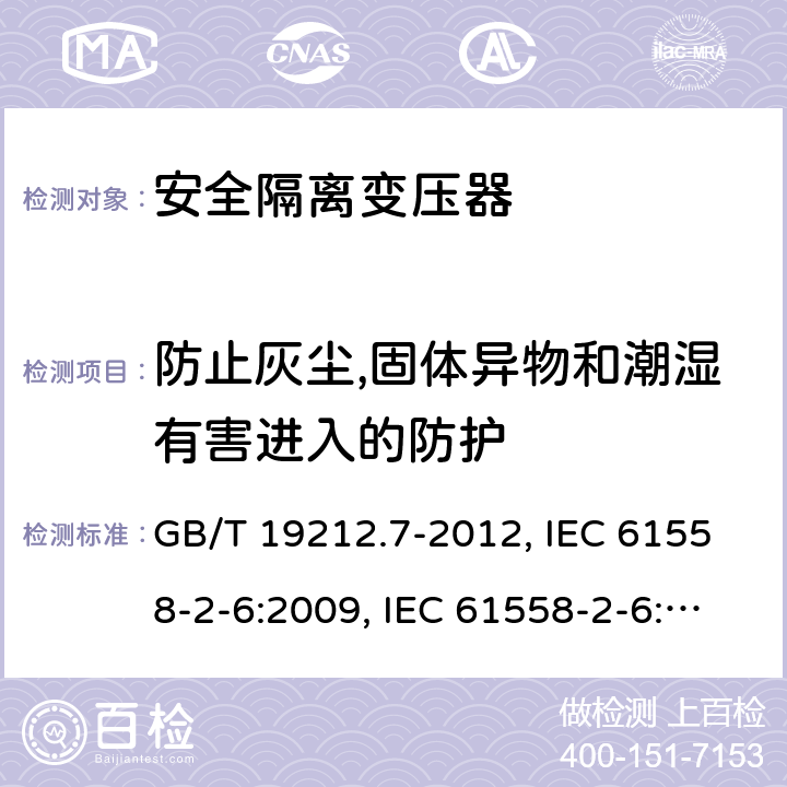 防止灰尘,固体异物和潮湿有害进入的防护 电源电压为1 100V及以下的变压器、电抗器、电源装置和类似产品的安全 第7部分：安全隔离变压器和内装安全隔离变压器的电源装置的特殊要求和试验 GB/T 19212.7-2012, IEC 61558-2-6:2009, IEC 61558-2-6:1997, BS/EN 61558-2-6:2009, AS/NZS 61558.2.6:2009+A1:2012, JIS C 61558-2-6:2012 17