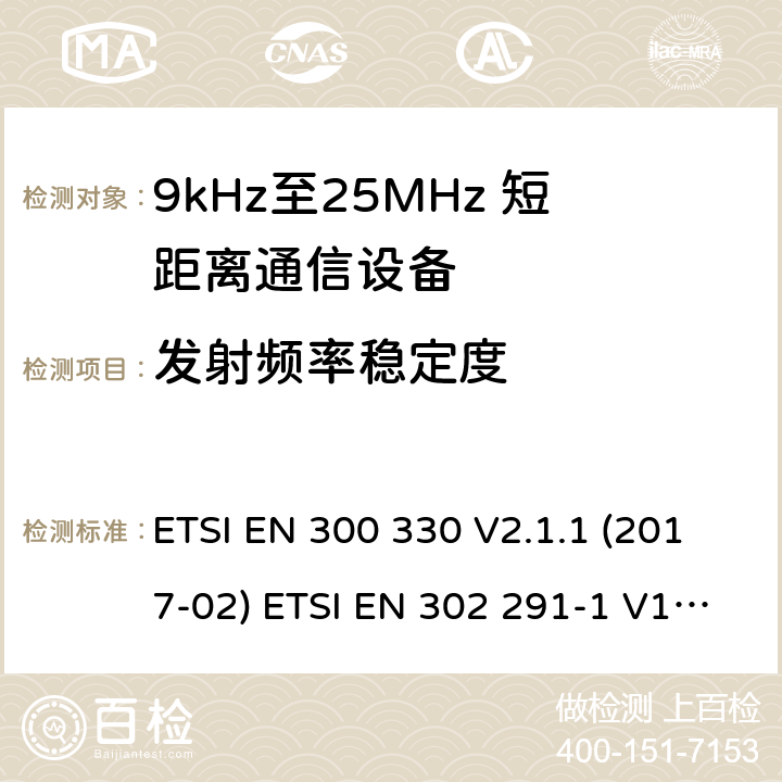 发射频率稳定度 短距离无线通信设备；工作于9kHz至25MHz频率范围的无线电设备及9kHz至30 MHz的感应环路系统的协调标准 电磁兼容性及无线电频谱管理（ERM）； 短距离传输设备（SRD）； 工作在13.56MHz频段上的设备；第1部分：技术特性及测试方法；第2部分：根据R&TTE 指令的3.2要求欧洲协调标准 ETSI EN 300 330 V2.1.1 (2017-02) ETSI EN 302 291-1 V1.1.1(2005-07)； ETSI EN 302 291-2 V1.1.1(2005-07)