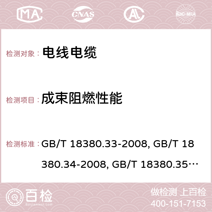 成束阻燃性能 电缆和光缆在火焰条件下的燃烧试验 第 33 部分：垂直安装的成束电线电缆火焰垂直蔓延试验 A 类 GB/T 18380.33-2008、电缆和光缆在火焰条件下的燃烧试验 第 34 部分：垂直安装的成束电线电缆火焰垂直蔓延试验 B 类 GB/T 18380.34-2008、电缆和光缆在火焰条件下的燃烧试验 第 35 部分：垂直安装的成束电线电缆火焰垂直蔓延试验 C 类 
GB/T 18380.35-2008、电缆和光缆在火焰条件下的燃烧试验 第 36 部分：垂直安装的成束电线电缆火焰垂直蔓延试验 D 类 GB/T 18380.36-2008