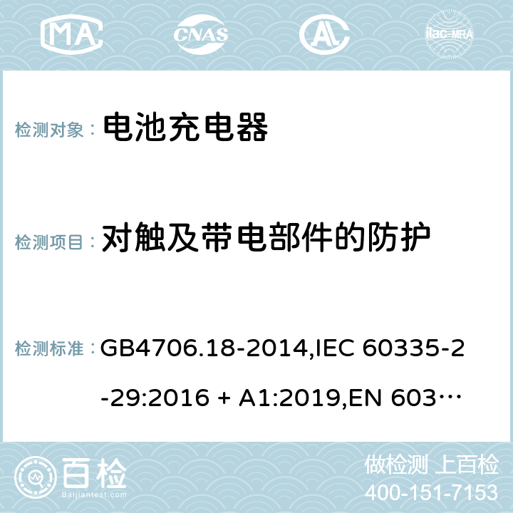 对触及带电部件的防护 家用和类似用途电器的安全 电池充电器的特殊要求 GB4706.18-2014,
IEC 60335-2-29:2016 + A1:2019,
EN 60335-2-29:2004 + A2:2010 + A11:2018,
AS/NZS 60335.2.29:2017,
BS EN 60335-2-29:2004 + A2:2010 + A11:2018,
UL 60335-2-29:2020 8