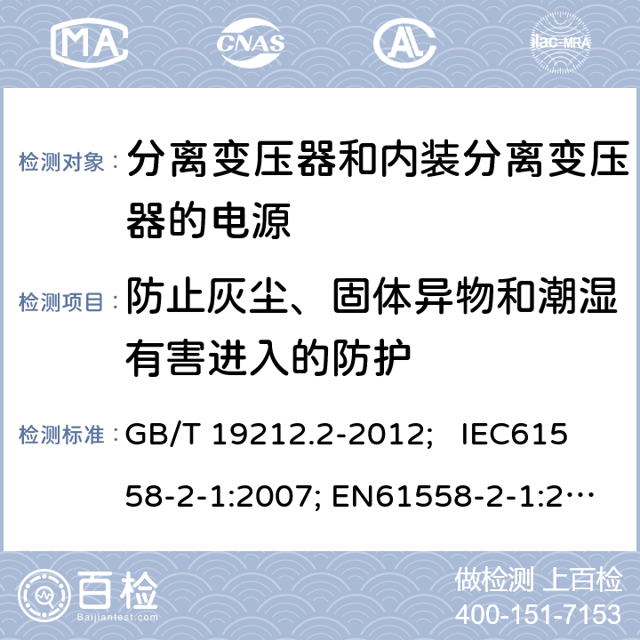 防止灰尘、固体异物和潮湿有害进入的防护 电力变压器、电源、电抗器和类似产品的安全 第2部分：一般用途分离变压器和内装分离变压器的电源的特殊要求和试验 GB/T 19212.2-2012; IEC61558-2-1:2007; EN61558-2-1:2007 17