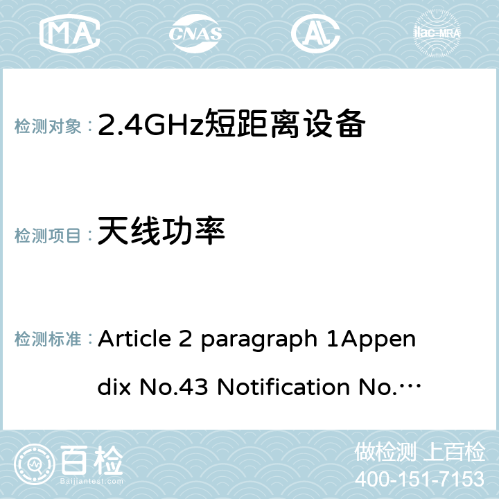 天线功率 2.4GHz频段（2400 - 2483.5MHz）的低功耗数据通信系统 Article 2 paragraph 1
Appendix No.43 Notification No.88 of MIC, 2004 item（19）
ARIB STD T-66Ver.3.7(2014) 3.2