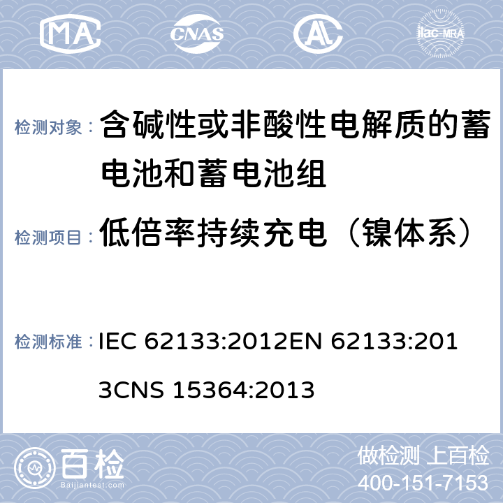 低倍率持续充电（镍体系） 含碱性或其他非酸性电解质的蓄电池和蓄电池组 便携式密封蓄电池和蓄电池组的安全性要求 IEC 62133:2012
EN 62133:2013
CNS 15364:2013 条款7.2.1