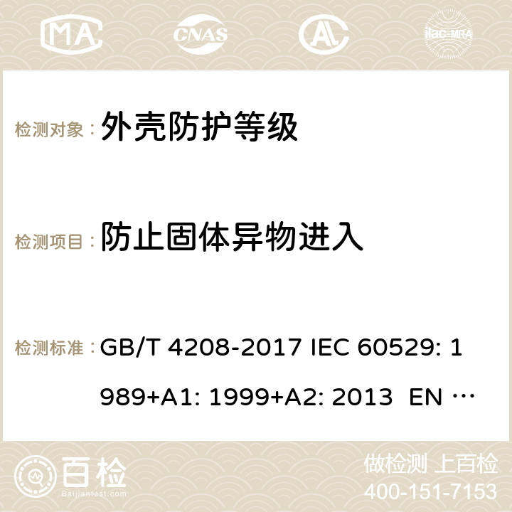 防止固体异物进入 外壳防护等级（IP代码） GB/T 4208-2017 IEC 60529: 1989+A1: 1999+A2: 2013 EN 60529: 1991+A1: 2000+A2: 2013 BS EN 60529: 1992+A2: 2013 AS 60529: 2004 MS IEC 60529:2005 (CONFIRMED:2015) SANS 60529:2013 13