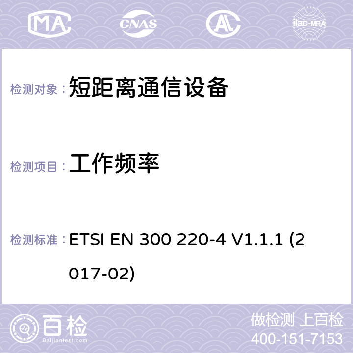 工作频率 短距离设备（SRD）运行频率范围为25 MHz至1 000 MHz;第4部分：统一标准涵盖了必要条件2004/53 / EU指令第3.2条的要求;计量设备运行指定频带169,400 MHz至169,475 MHz ETSI EN 300 220-4 V1.1.1 (2017-02) 4.2.1