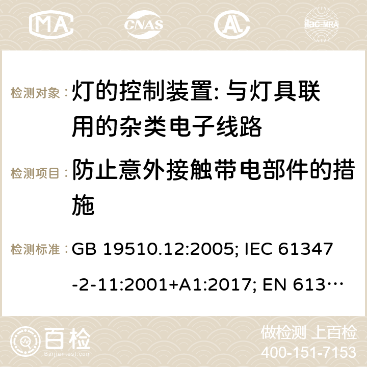 防止意外接触带电部件的措施 灯的控制装置 第12部分:与灯具联用的杂类电子线路的特殊要求 GB 19510.12:2005; IEC 61347-2-11:2001+A1:2017; EN 61347-2-11:2001+A1: 2019; BS EN 61347-2-11: 2002 AS/NZS 61347.2.11:2003 MS IEC 61347-2-11:2005 (CONFIRMED:2011) SANS 61347-2-11:2018 8