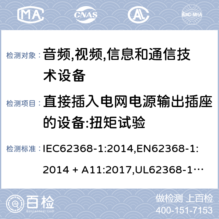 直接插入电网电源输出插座的设备:扭矩试验 音频/视频、信息技术和通信技术设备 第 1 部分：安全要求 IEC62368-1:2014,
EN62368-1:2014 + A11:2017,
UL62368-1:2014,
CAN/CSA-C22.2 No. 62368-1-14:2014,
AS/NZS 62368.1:2018 4.7