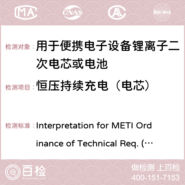 恒压持续充电（电芯） Interpretation for METI Ordinance of Technical Req. (R01.12.25), Appendix 9 用于便携电子设备的锂离子二次电芯或电池-安全测试 Interpretation for METI Ordinance of Technical Req. (R01.12.25), Appendix 9 9.2.1