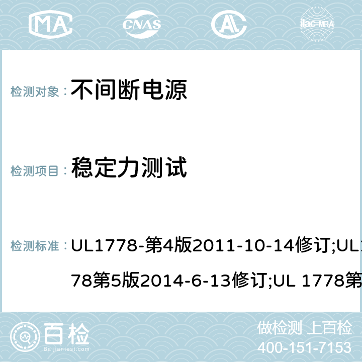 稳定力测试 不间断电源系统(UPS)：安全要 UL1778-第4版2011-10-14修订;UL1778第5版2014-6-13修订;UL 1778第五版2017-10-12修订;CSA C22.2 No. 107.3-05 第2版+更新No. 1:2006 (R2010);CSA C22.2 No. 107.3-14,日期2014-06-13;CSA C22.2 No. 107.3:2014(R2019) 4.2.2 – 4.2.4/参考标准