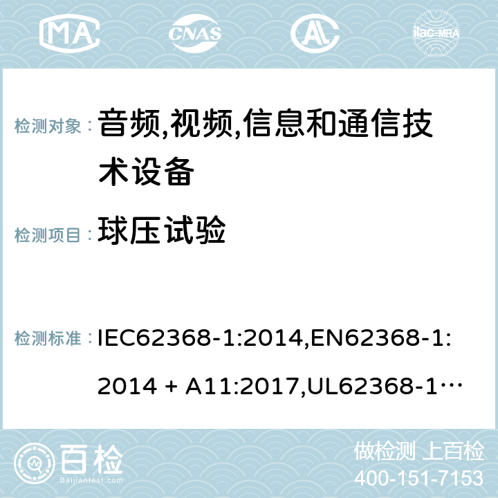 球压试验 音频/视频、信息技术和通信技术设备 第 1 部分：安全要求 IEC62368-1:2014,
EN62368-1:2014 + A11:2017,
UL62368-1:2014,
CAN/CSA-C22.2 No. 62368-1-14:2014,
AS/NZS 62368.1:2018 5.4.1.10.3