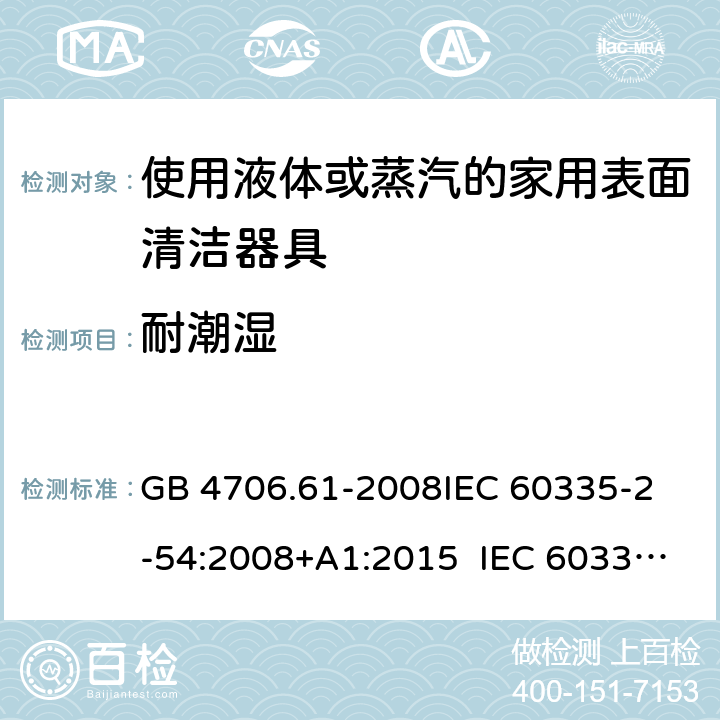 耐潮濕 使用液體或蒸汽的家用表面清潔器具的特殊要求 GB 4706.61-2008
IEC 60335-2-54:2008+A1:2015 IEC 60335-2-54:2008+A1:2015+A2:2019
EN 60335-2-54:2008+A11:2012+A1:2015
AS/NZS 60335.2.54:2010+A1:2010 
AS/NZS 60335.2.54:2010/Amdt 2:2016 15