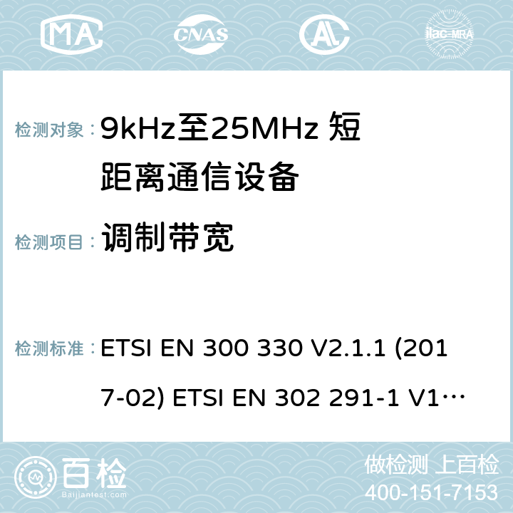 调制带宽 短距离无线通信设备；工作于9kHz至25MHz频率范围的无线电设备及9kHz至30 MHz的感应环路系统的协调标准 电磁兼容性及无线电频谱管理（ERM）； 短距离传输设备（SRD）； 工作在13.56MHz频段上的设备；第1部分：技术特性及测试方法；第2部分：根据R&TTE 指令的3.2要求欧洲协调标准 ETSI EN 300 330 V2.1.1 (2017-02) ETSI EN 302 291-1 V1.1.1(2005-07)； ETSI EN 302 291-2 V1.1.1(2005-07)