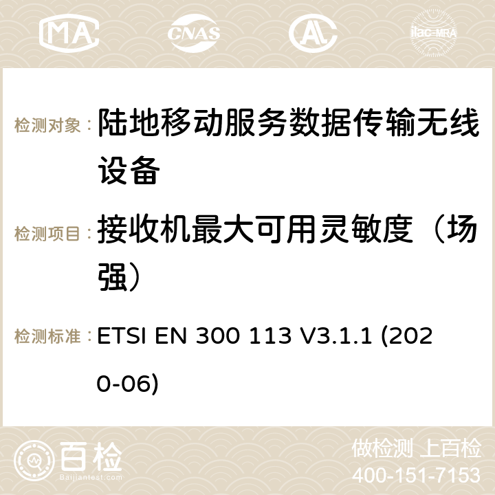 接收机最大可用灵敏度（场强） 陆地移动服务；用于数据传输的无线设备（或语音）采用连续或非恒包络调制,具有天线连接器；协调标准覆盖了指令2014 / 53 / EU 3.2条基本要求 ETSI EN 300 113 V3.1.1 (2020-06) 8.2