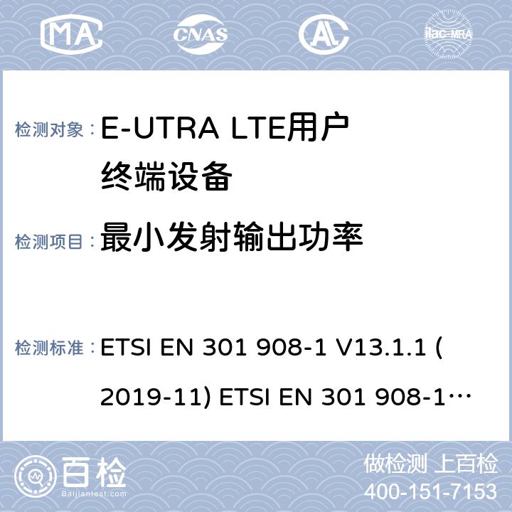 最小发射输出功率 IMT蜂窝网络; 协调EN的基本要求R＆TTE指令&RED指令第3.2条; 第1部分：介绍和共同要求 IMT蜂窝网络;协调EN的基本要求 R＆TTE指令第3.2条; 第13部分：演进通用陆地无线电接入（E-UTRA）用户设备（UE）IMT蜂窝网络; 协调标准涵盖了2014/53 / EU指令第3.2条的基本要求; 第13部分：演进的通用陆地无线电接入（E-UTRA）用户设备（UE） ETSI EN 301 908-1 V13.1.1 (2019-11) ETSI EN 301 908-13 V13.1.1 (2019-11) 4.2.5