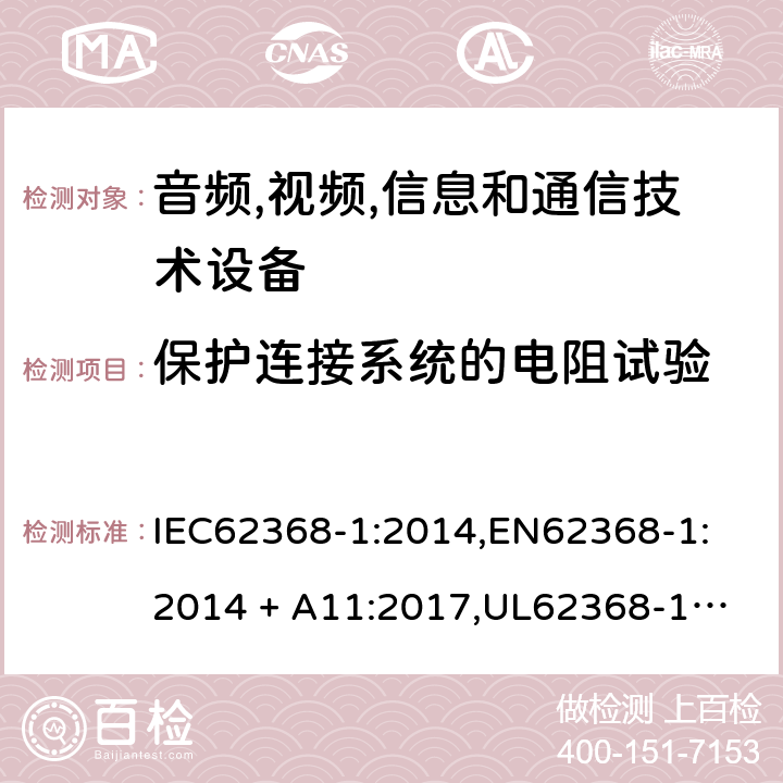 保护连接系统的电阻试验 音频/视频、信息技术和通信技术设备 第 1 部分：安全要求 IEC62368-1:2014,
EN62368-1:2014 + A11:2017,
UL62368-1:2014,
CAN/CSA-C22.2 No. 62368-1-14:2014,
AS/NZS 62368.1:2018 5.6.6.2