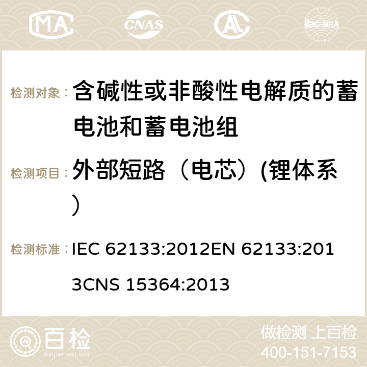 外部短路（电芯）(锂体系） 含碱性或其他非酸性电解质的蓄电池和蓄电池组 便携式密封蓄电池和蓄电池组的安全性要求 IEC 62133:2012
EN 62133:2013
CNS 15364:2013 条款8.3.1