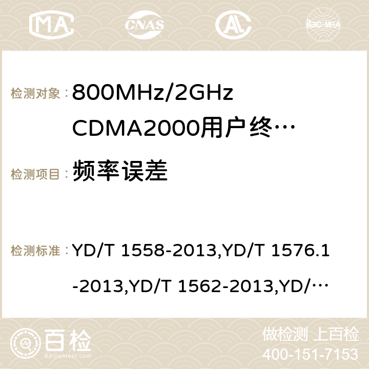 频率误差 《800MHz/2GHz cdma2000 数字蜂窝移动通信网设备技术要求：移动台(含机卡一体)》,《800MHz/2GHz cdma2000 数字蜂窝移动通信网设备测试方法：移动台(含机卡一体) 第一部分 基本无线指标、功能和性能》,《800MHz/2GHz cdma2000 数字蜂窝移动通信网设备技术要求 高速分组数据（HRPD）（第一阶段）接入终端（AT）》,《800MHz/2GHz cdma2000 数字蜂窝移动通信网设备测试方法 高速分组数据（HRPD）（第一阶段）接入终端（AT）》,《800MHz/2GHz cdma2000 数字蜂窝移动通信网设备技术要求 高速分组数据（HRPD）（第二阶段）接入终端（AT）》,《《800MHz/2GHz cdma2000 数字蜂窝移动通信网设备测试方法 高速分组数据（HRPD）（第二阶段）接入终端（AT）》,《CDMA2000扩频移动台最低性能推荐标准》,《高速分组数据接入终端推荐最低性能标准》 YD/T 1558-2013,
YD/T 1576.1-2013,
YD/T 1562-2013,
YD/T 1567-2013,
YD/T 1679-2013,
YD/T 1680-2013,
3GPP2 C.S0011-C,
3GPP2 C.S0033-A 7,6.3.4.2,7.3.2.2,5.2.2.2,8,5.2.2.2,4.3.4,4.2.2