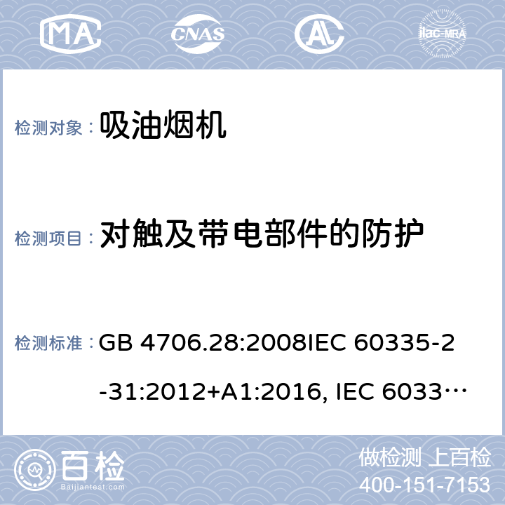 对触及带电部件的防护 吸油烟机的特殊要求 GB 4706.28:2008
IEC 60335-2-31:2012+A1:2016, IEC 60335-2-31:2012+AMD 1: 2016+ AMD 2: 2018 
EN 60335-2-31: 2003+A1:2006 +A2:2009 
EN 60335-2-31: 2014
AS/NZS 60335.2.31:2013/Amdt 2:2017 AS/NZS 60335.2.31:2013/Amdt 3:2019 8