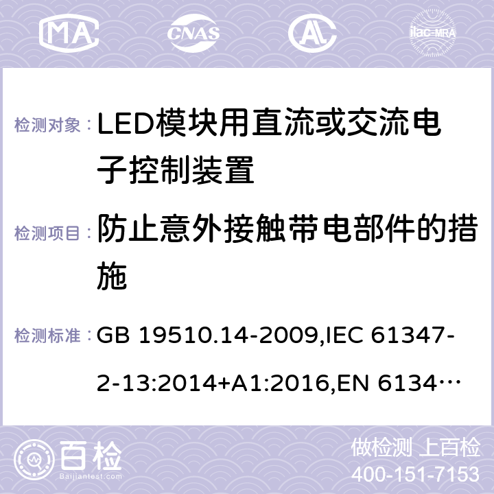 防止意外接触带电部件的措施 LED模块用直流或交流电子控制装置 GB 19510.14-2009,IEC 61347-2-13:2014+A1:2016,
EN 61347-2-13:2014+A1:2017,
AS/NZS 61347-2-13:2018. 8