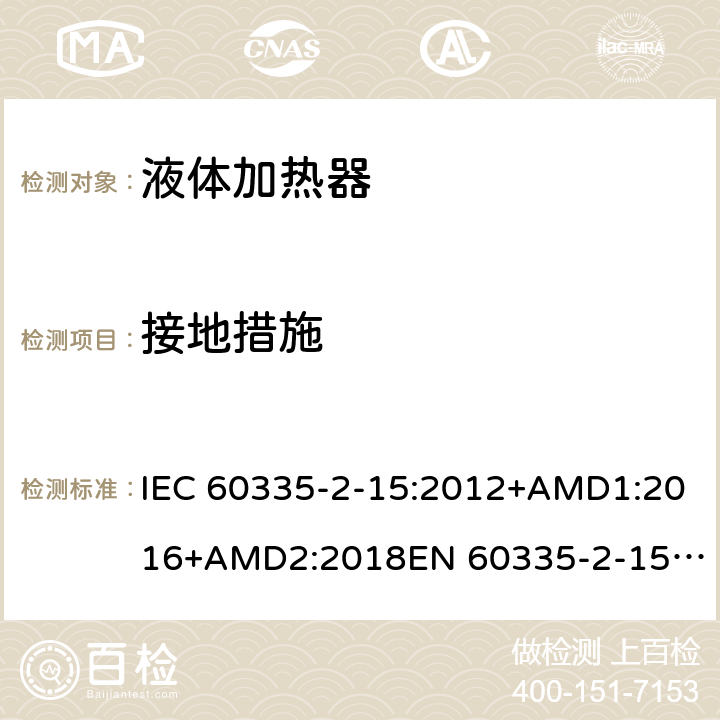 接地措施 家用和类似用途电器的安全　液体加热器的特殊要求 IEC 60335-2-15:2012+AMD1:2016+AMD2:2018
EN 60335-2-15:2016
AS/NZS 60335.2.15:2013+Amd 1:2016+Amd 2:2017+Amd 3:2018 27