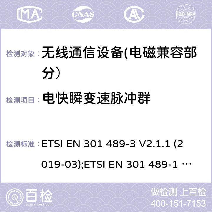 电快瞬变速脉冲群 电磁兼容性和无线电频谱事宜（ERM）的;电磁兼容性（EMC）的无线电设备和服务的标准，第1部分：通用技术要求;第3部分：短距离设备（SRD）的具体条件，工作频率为9 kHz和 246 GHz GHz; 第17部分-宽带数字传输系统的无线电设备的特殊条件; 第52部分:通信单元的特定条件 移动和便携式(UE)无线电和辅助设备; 统一标准覆盖基本要求 第3.1条(b)指令2014/53/eu; 第19部分:仅接收移动的特定条件 地球站(ROMES)在1,5千兆赫波段运行 提供在RNSS中运行的数据通信和GNSS接收器 波段(ROGNSS)提供定位、导航和定时数据; 统一标准覆盖基本要求 第3.1条(b)指令2014/53/eu; 第9部分:无线麦克风的特殊条件， 相似的射频(RF)音频链路设备， 无绳的音频和内耳监控设备; 统一标准覆盖基本要求 第3.1条(b)指令2014/53/eu ETSI EN 301 489-3 V2.1.1 (2019-03);ETSI EN 301 489-1 V2.2.3 (2019-11);ETSI EN 301 489-17 V3.2.4 (2020-09);Draft ETSI EN 301 489-52 V1.1.2 (2020-12); ETSI EN 301 489-19 V2.1.1 (2019-04);Draft ETSI EN 301 489-19 V2.2.0 (2020-09); ETSI EN 301 489-9 V2.1.1 (2019-04)