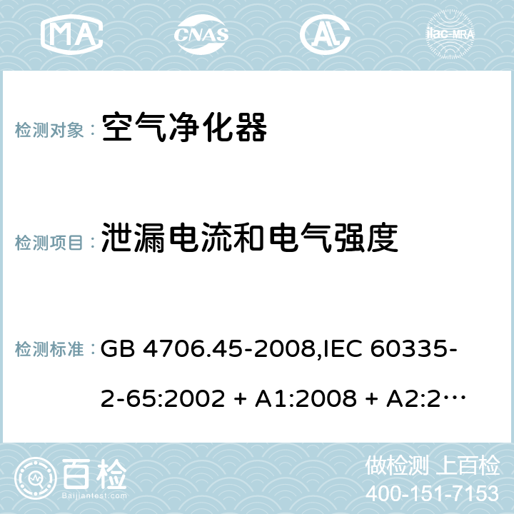 泄漏电流和电气强度 家用和类似用途电器的安全 空气净化器的特殊要求 GB 4706.45-2008,
IEC 60335-2-65:2002 + A1:2008 + A2:2015,
EN 60335-2-65:2003 + A1:2008 + A11:2012,
AS/NZS 60335.2.65:2015,
BS EN 60335-2-65:2003 + A11:2012 16