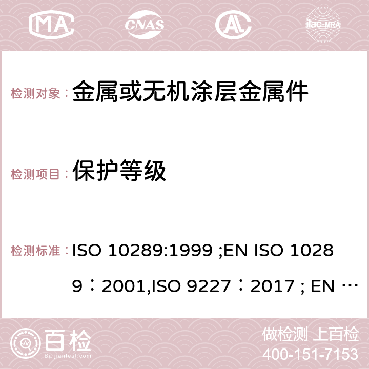保护等级 金属表面上的金属或其它无机涂层腐蚀方法 - 腐蚀后样品和人工制品的评估 人造环境腐蚀测试 - 盐雾测试 ISO 10289:1999 ;EN ISO 10289：2001,ISO 9227：2017 ; EN ISO 9227：2017 BS EN ISO 9227：2017