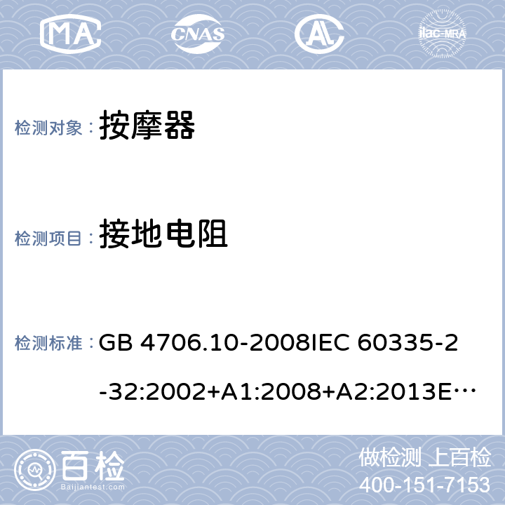 接地电阻 家用和类似用途电器的安全 按摩器具的特殊要求 GB 4706.10-2008
IEC 60335-2-32:2002+A1:2008+A2:2013
EN 60335-2-32:2003+A1:2008+A2:2015
AS/NZS 60335.2.32:2014 27