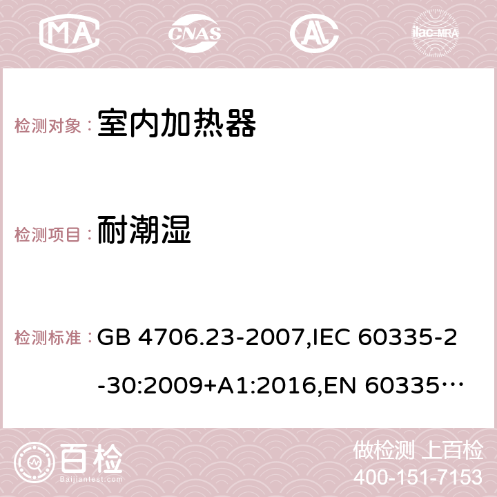 耐潮湿 家用和类似用途电器的安全 第2部分：室内加热器的特殊要求 GB 4706.23-2007,IEC 60335-2-30:2009+A1:2016,
EN 60335-2-30:2009+A11:2012,
AS/NZS 60335.2.30:2015+A1:2015,BS EN 60335-2-30:2009+A11:2012, AS/NZS 60335.2.30:2015 Amd 3:2020, EN 60335-2-30:2009/A12:2020 15