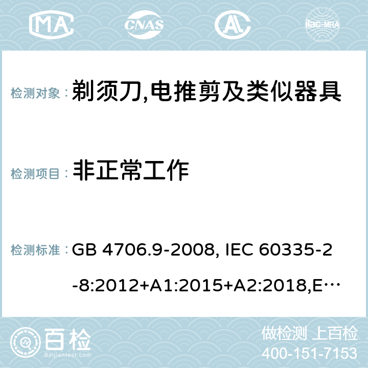 非正常工作 家用和类似用途电器的安全 剃须刀、电推剪及类似器具的特殊要求 GB 4706.9-2008, IEC 60335-2-8:2012+A1:2015+A2:2018,
EN 60335-2-8: 2015+A1:2016,
AS/NZS 60335.2.8:2013+A1:2017,
AS/NZS 60335.2.8:2013 Amd 2:2019, BS EN 60335-2-8:2015+A1:2016 19