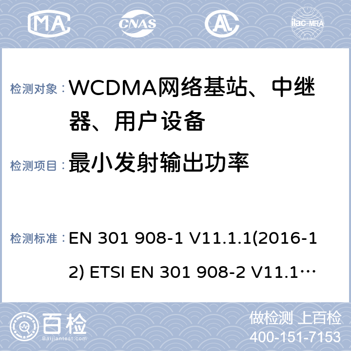 最小发射输出功率 IMT蜂窝网络; 协调EN的基本要求R＆TTE指令&RED指令第3.2条;第1部分：介绍和共同要求 IMT蜂窝网络;协调EN的基本要求R＆TTE指令第3.2条;第2部分：CDMA直接扩频（UTRA FDD）用户设备（UE）IMT蜂窝网络; 协调标准涵盖了2014/53 / EU指令第3.2条的基本要求; 第2部分：CDMA直播（UTRA FDD）用户设备（UE） EN 301 908-1 V11.1.1(2016-12) ETSI EN 301 908-2 V11.1.1(2016-07) ETSI EN 301 908-1 V11.1.7 (2018-12) ETSI EN 301 908-2 V11.1.2 (2017-08) ETSI EN 301 908-1 V13.1.1 (2019-11) ETSI EN 301 908-2 V13.1.1 (2020-06) 4.2.5