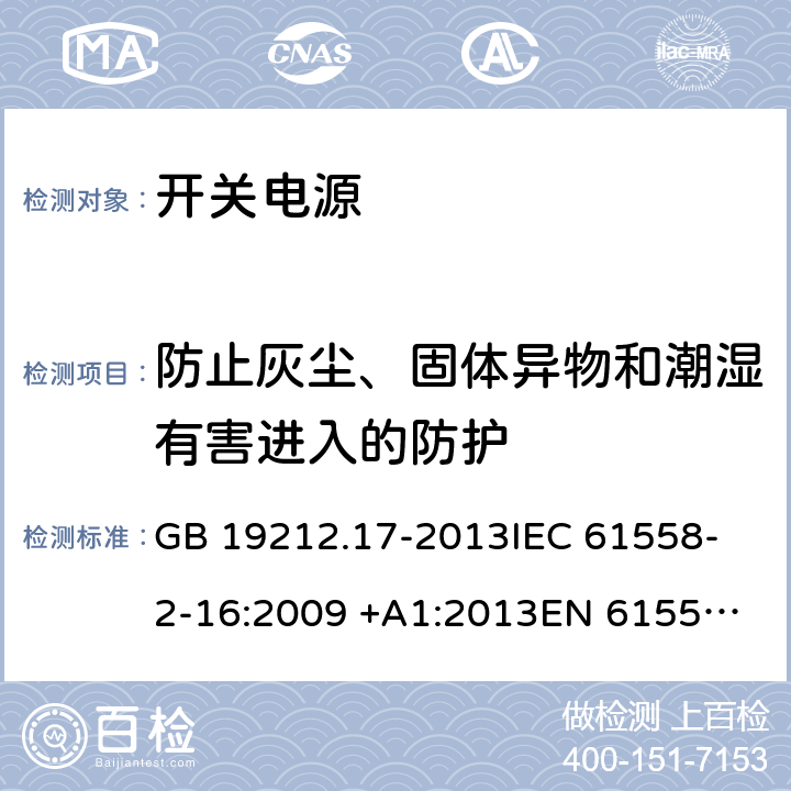 防止灰尘、固体异物和潮湿有害进入的防护 开关型电源装置和开关型电源装置用变压器的特殊要求和试验 GB 19212.17-2013
IEC 61558-2-16:2009 +A1:2013
EN 61558-2-16:2009 +A1:2013
AS/NZS 61558.2.16:2010+A1:2010+A2:2012+A3:2014
J61558-2-16(H26) 17.2