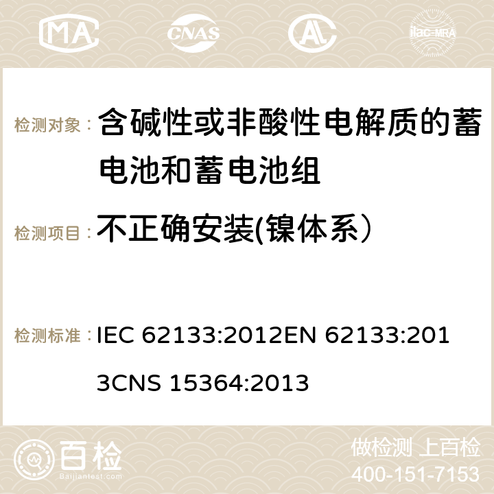 不正确安装(镍体系） 含碱性或其他非酸性电解质的蓄电池和蓄电池组 便携式密封蓄电池和蓄电池组的安全性要求 IEC 62133:2012
EN 62133:2013
CNS 15364:2013 条款7.3.1